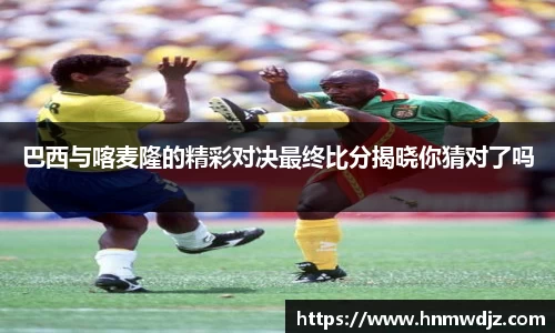 巴西与喀麦隆的精彩对决最终比分揭晓你猜对了吗